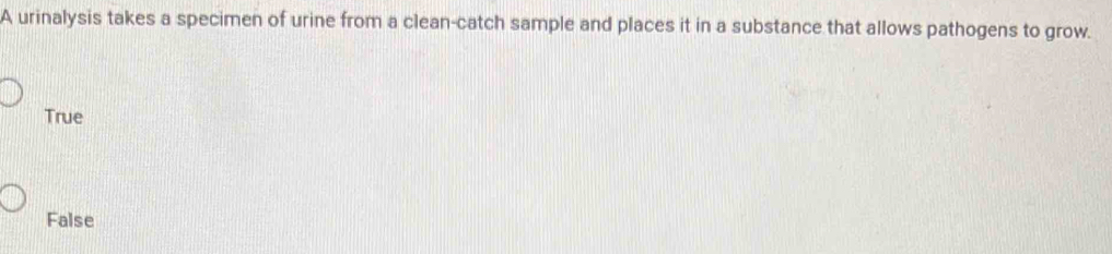 A urinalysis takes a specimen of urine from a clean-catch sample and places it in a substance that allows pathogens to grow.
True
False