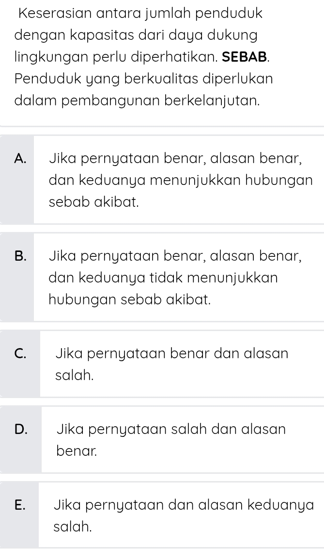 Keserasian antara jumlah penduduk
dengan kapasitas dari daya dukung
lingkungan perlu diperhatikan. SEBAB.
Penduduk yang berkualitas diperlukan
dalam pembangunan berkelanjutan.
A. Jika pernyataan benar, alasan benar,
dan keduanya menunjukkan hubungan
sebab akibat.
B. Jika pernyataan benar, alasan benar,
dan keduanya tidak menunjukkan
hubungan sebab akibat.
C. Jika pernyataan benar dan alasan
salah.
D. Jika pernyataan sɑlɑh dan alasɑn
benar.
E. Jika pernyataan dan alasan keduanya
salah.