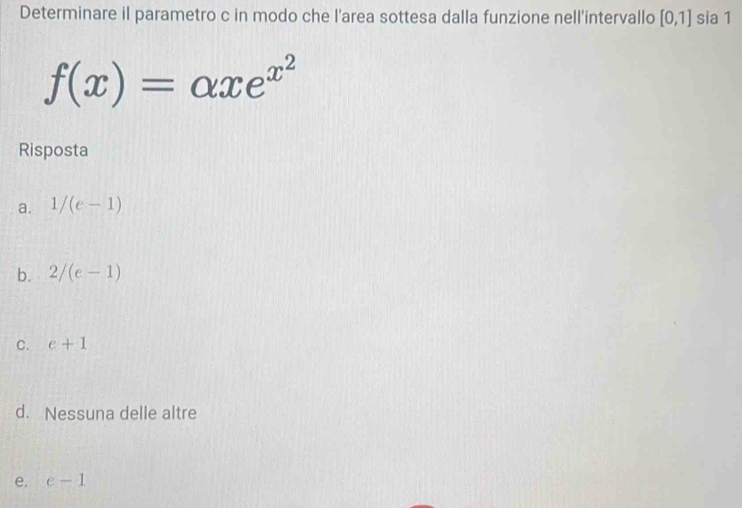 Determinare il parametro c in modo che l'area sottesa dalla funzione nell'intervallo [0,1] sia 1
f(x)=alpha xe^(x^2)
Risposta
a. 1/(e-1)
b. 2/(e-1)
C. e+1
d. Nessuna delle altre
e. e-1