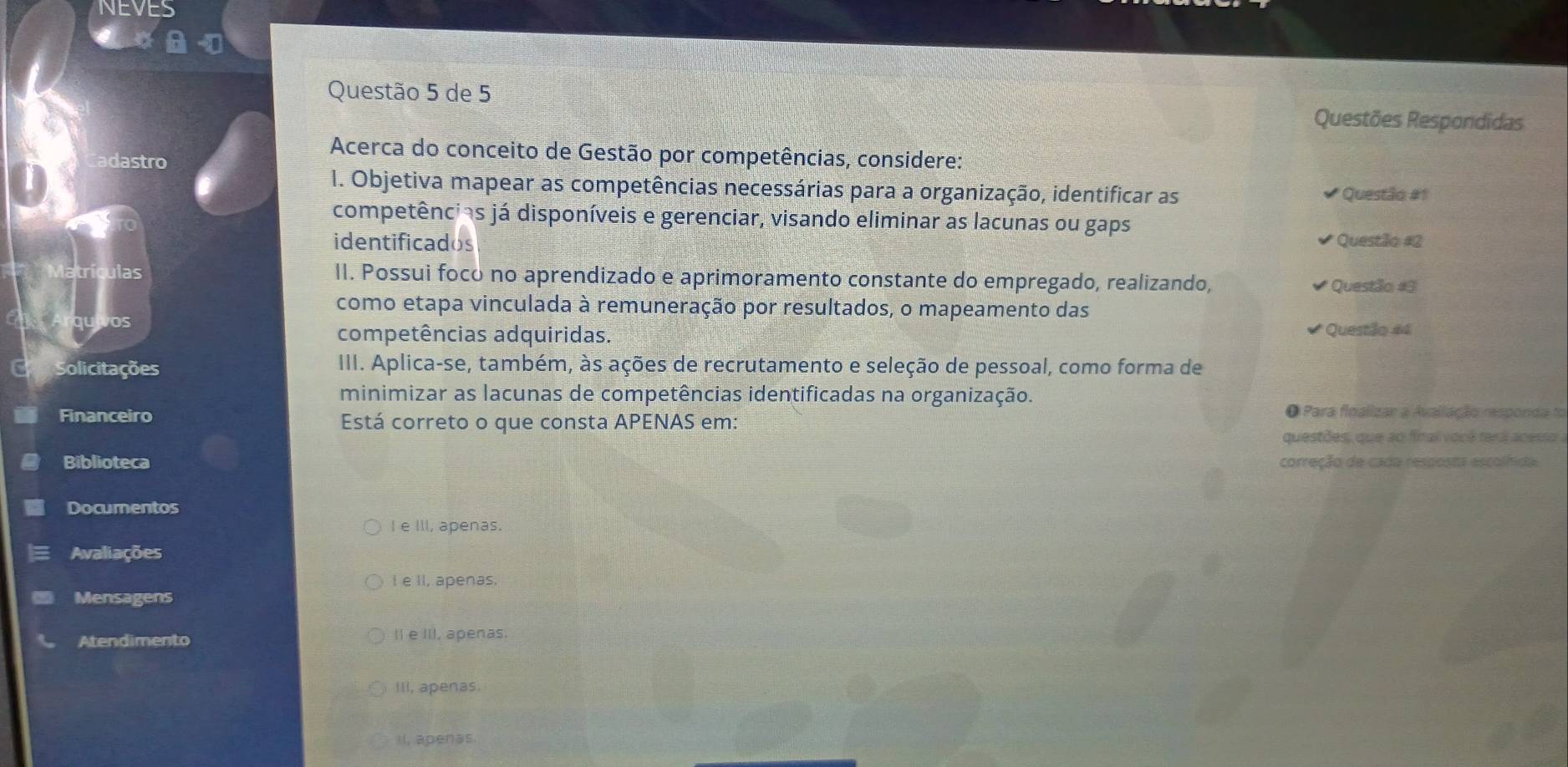 NEVES
Questão 5 de 5
Questões Respondidas
Acerca do conceito de Gestão por competências, considere:
dastro
1. Objetiva mapear as competências necessárias para a organização, identificar as Questão #1
competências já disponíveis e gerenciar, visando eliminar as lacunas ou gaps
identificados Questão #2
Matrículas II. Possui foco no aprendizado e aprimoramento constante do empregado, realizando,
* Questão #3
como etapa vinculada à remuneração por resultados, o mapeamento das
vOs
competências adquiridas.
Questão #4
Solicitações III. Aplica-se, também, às ações de recrutamento e seleção de pessoal, como forma de
minimizar as lacunas de competências identificadas na organização.
Financeiro Está correto o que consta APENAS em:
O Para floalizar a Avallação responda to
questões, que ao final você rera acesso a
Biblioteca correção de cada resposta escolfida.
Documentos
I e IlI, apenas.
Avaliações
I e II, apenas.
Mensagens
Atendimento II e III, apenas.
IIl, apenas.
il, apenas