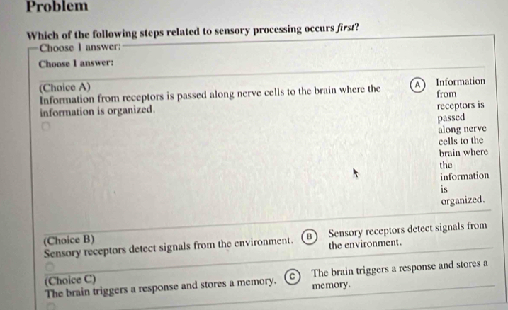 Problem
Which of the following steps related to sensory processing occurs first?
Choose l answer:
Choose 1 answer:
(Choice A)
Information from receptors is passed along nerve cells to the brain where the A Information from
information is organized.
receptors is
passed
along nerve
cells to the
brain where
the
information
is
organized.
(Choice B)
Sensory receptors detect signals from the environment. B Sensory receptors detect signals from
the environment.
The brain triggers a response and stores a memory. memory. The brain triggers a response and stores a
(Choice C)