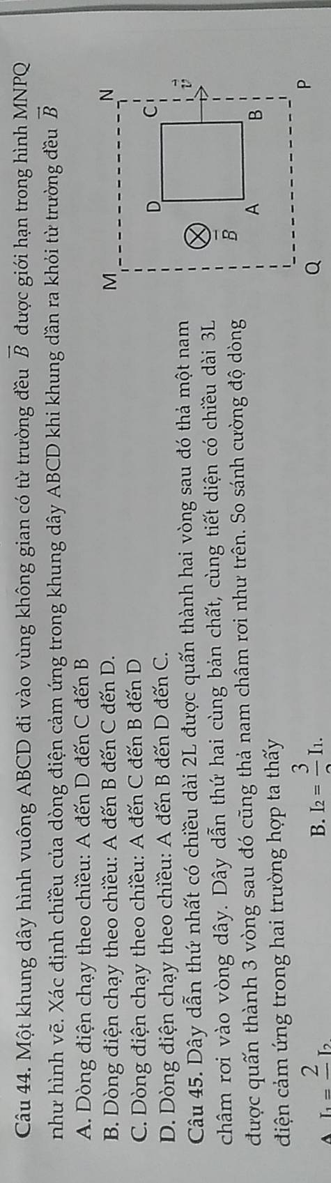 Một khung dây hình vuông ABCD đi vào vùng không gian có từ trường đều overline B được giới hạn trong hình MNPQ
như hình vẽ. Xác định chiều của dòng điện cảm ứng trong khung dây ABCD khi khung dần ra khỏi từ trường đều vector B
A. Dòng điện chạy theo chiều: A đến D đến C đến B
B. Dòng điện chạy theo chiều: A đến B đến C đến D.
C. Dòng điện chạy theo chiều: A đến C đến B đến D
D. Dòng điện chạy theo chiều: A đến B đến D đến C. 
Câu 45. Dây dẫn thứ nhất có chiều dài 2L được quấn thành hai vòng sau đó thả một nam
châm rơi vào vòng dây. Dây dẫn thứ hai cùng bản chất, cùng tiết diện có chiều dài 3L
được quấn thành 3 vòng sau đó cũng thả nam châm rơi như trên. So sánh cường độ dòng
điện cảm ứng trong hai trường hợp ta thấy
A I_1=frac 2I_2
B. I_2=frac 3I_1.