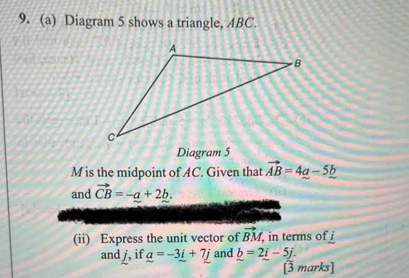 Diagram 5 shows a triangle, ABC. 
Diagram 5
M is the midpoint of AC. Given that vector AB=4a-5b
and vector CB=-a+2b. 
(ii) Express the unit vector of vector BM , in terms of i
and j, if a=-3i+7j and b=2i-5j. 
[3 marks]