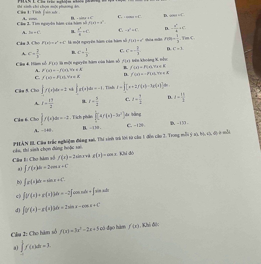 PHAN I. Cầu trăc nghiệm nhiều phường ăn la t
thí sinh chỉ chọn một phương án.
Câu 1: Tính ∈t sin xdx. cos x+C.
A. cosr. B. -sin x+C C. -cos x+C. D.
Câu 2. Tìm nguyên hàm của hàm số f(x)=x^3.
A. 3x+C. B.  x^4/4 +C.
C. -x^3+C. D. - x^4/4 +C.
Câu 3. Cho F(x)=e^x+C là một nguyên hàm của hàm số f(x)=e^x thỏa mãn F(0)= 1/3 .TimC.
B.
A. C= 2/3 . C= 1/3 .
C. C=- 2/3 . D. C=3.
Câu 4. Hàm số F(x) là một nguyên hàm của hàm số f(x) trên khoảng K nếu:
A. F'(x)=-f(x),forall x∈ K
B. f'(x)=F(x),forall x∈ K
C. f'(x)=F(x),forall x∈ K
D. f'(x)=-F(x),forall x∈ K
Câu 5. Cho ∈tlimits _(-1)^2f(x)dx=2 và ∈tlimits _(-1)^2g(x)dx=-1. Tính I=∈tlimits _0^(2[x+2f(x)-3g(x)]dx.
A. I=frac 17)2 I= 5/2  C. I= 7/2  D. I= 11/2 
B.
Câu 6. Cho ∈tlimits _0^(5f(x)dx=-2. Tích phân ∈tlimits _0^5[4f(x)-3x^2)]d x bằng
A. -140 . B. -130 . C. -120 . D. -133 .
PHÀN II. Câu trắc nghiệm đúng sai. Thí sinh trả lời từ câu 1 đến câu 2. Trong mỗi ý a), b), c), d) ở mỗi
câu, thí sinh chọn đúng hoặc sai.
Câu 1: Cho hàm số f(x)=2sin x và g(x)=cos x. Khi đó
a) ∈t f(x)dx=2cos x+C
b) ∈t g(x)dx=sin x+C.
c) ∈t [f(x)+g(x)]dx=-2∈t cos xdx+∈t sin xdx
d) ∈t [f(x)-g(x)]dx=2sin x-cos x+C
Câu 2: Cho hàm số f(x)=3x^2-2x+5 có đạo hàm f'(x). Khi đó:
a) ∈tlimits _(-1)^2f'(x)dx=3.