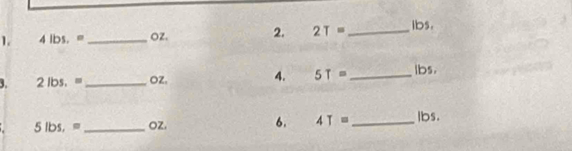 4lbs, = _ OZ. 2. 2T= _  lbs. 
3. 2 he . _ OZ. 4. 5T= _ lbs. 
5 lbs,= _ oz. 
6. 4T= _  lbs.