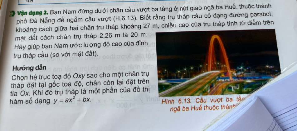 4ª 
Vận dụng 2. Bạn Nam đứng dưới chân cầu vượt ba tầng ở nút giao ngã ba Huế, thuộc thành 
phố Đà Nẵng đễ ngắm cầu vượt (H.6.13). Biết rằng trụ tháp cầu có dạng đường parabol, 
khoảng cách giữa hai chân trụ tháp khoảng 27 m, chiều cao của trụ tháp tính từ điểm trên 
mặt đất cách chân trụ tháp 2,26 m là 20 m. 
Hãy giúp bạn Nam ước lượng độ cao của đỉnh 
trụ tháp cầu (so với mặt đất). 
Hướng dẫn 
Chọn hệ trục toạ độ Oxy sao cho một chân trụ 
tháp đặt tại gốc toạ độ, chân còn lại đặt trên 
tia Ox. Khi đó trụ tháp là một phần của đồ thị 
hàm số dạng y=ax^2+bx.