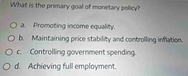 What is the primary goal of monetary policy?
a. Promoting income equality.
b. Maintaining price stability and controlling inflation.
c. Controlling government spending.
d. Achieving full employment.