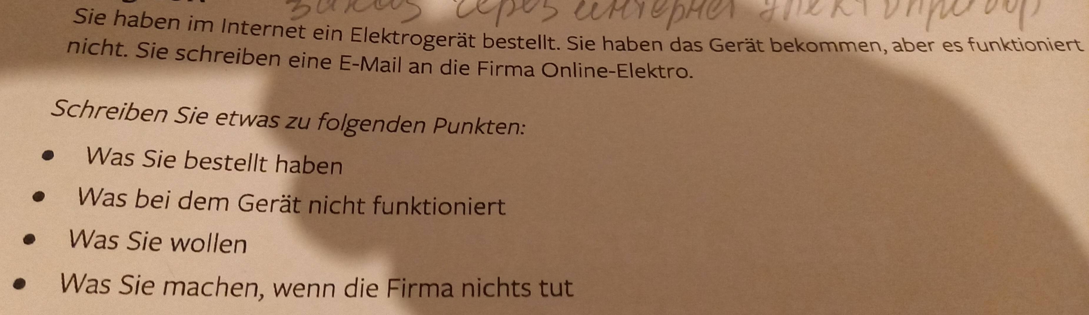 Sie haben im Internet ein Elektrogerät bestellt. Sie haben das Gerät bekommen, aber es funktioniert 
nicht. Sie schreiben eine E-Mail an die Firma Online-Elektro. 
Schreiben Sie etwas zu folgenden Punkten: 
Was Sie bestellt haben 
Was bei dem Gerät nicht funktioniert 
Was Sie wollen 
Was Sie machen, wenn die Firma nichts tut