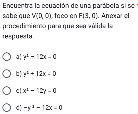 Encuentra la ecuación de una parábola si se y
sabe que V(0,0) , foco en F(3,0). Anexar el
procedimiento para que sea válida la
respuesta.
a) y^2-12x=0
b) y^2+12x=0
c) x^2-12y=0
d) -y^2-12x=0