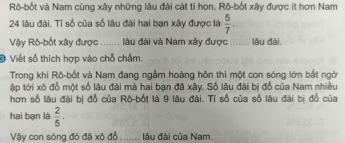 Rô-bốt và Nam cùng xây những lâu đài cát tí hon. Rô-bốt xây được ít hơn Nam
24 lâu đài. Tỉ số của số lâu đài hai bạn xây được là  5/7 . 
Vậy Rô-bốt xây được ….... lâu đài và Nam xây được ....... lâu đài. 
❸ Viết số thích hợp vào chỗ chấm. 
Trong khi Rô-bốt và Nam đang ngắm hoàng hôn thì một con sóng lớn bắt ngờ 
ập tới xô đổ một số lâu đài mà hai bạn đã xây. Số lâu đài bị đổ của Nam nhiều 
hơn số lâu đài bị đổ của Rô-bốt là 9 lâu đài. Tỉ số của số lâu đài bị đổ của 
hai bạn là  2/5 . 
Vậy con sóng đó đã xô đổ ....... lâu đài của Nam.