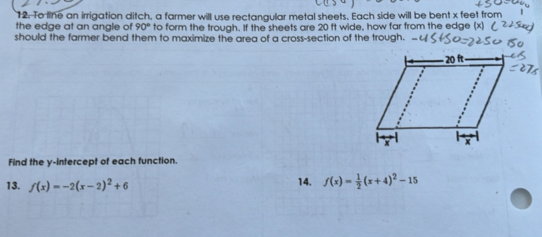 To line an irrigation ditch, a farmer will use rectanaular metal sheets. Each side will be bent x feet from 
the edge at an angle of 90° to form the trough. If the sheets are 20 ft wide, how far from the edge (x) 
should the farmer bend them to maximize the area of a cross-section of the trough. 
Find the y-intercept of each function. 
13. f(x)=-2(x-2)^2+6 14. f(x)= 1/2 (x+4)^2-15