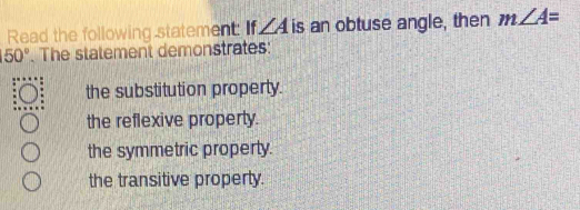 Read the following statement: If ∠ A is an obtuse angle, then m∠ A=
50°. The statement demonstrates:
the substitution property.
the reflexive property.
the symmetric property.
the transitive property.