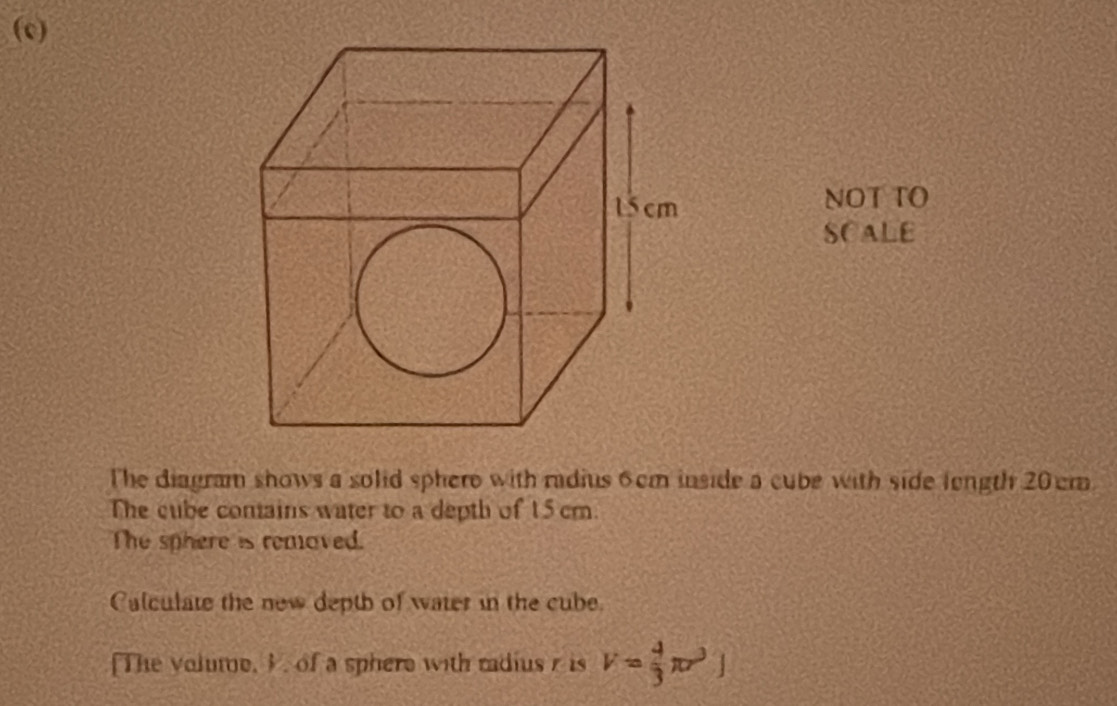 NOT TO 
SCALE 
The diagram shows a solid sphere with radius 6cm inside a cube with side length 20cm
The cube conains water to a depth of 15cm. 
The sphere is removed. 
Calculate the new deptb of water in the cube. 
[The volume, I. of a sphere with radius r is V= 4/3 π r^3]