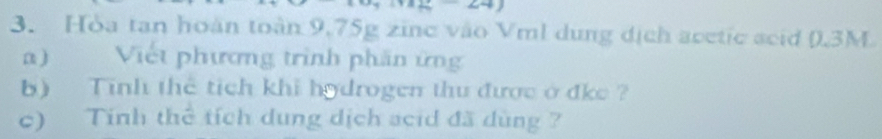 Hòa tan hoàn toàn 9.75g zinc vào Vml dung dịch acetic acid (.3M
a) Viết phương trình phần ứng 
b) Tinh thể tích khi hodrogen thu được ở đke ? 
c) Tính thể tích dung dịch acid đã dùng