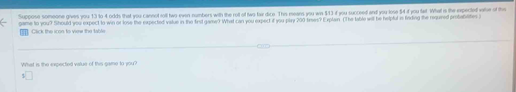 Suppose someone gives you 13 to 4 odds that you cannot roll two even numbers with the roll of two fair dice. This means you win $13 if you succeed and you lose $4 if you fail. What is the expected vafue of this 
game to you? Should you expect to win or lose the expected value in the first game? What can you expect if you play 200 times? Explain (The fable will be helpful in finding the required probabilites ) 
Click the icon to view the table 
What is the expected value of this game to you?