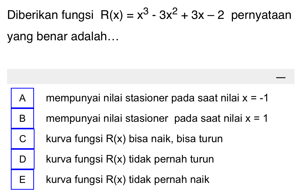 Diberikan fungsi R(x)=x^3-3x^2+3x-2 pernyataan
yang benar adalah...
A mempunyai nilai stasioner pada saat nilai x=-1
B mempunyai nilai stasioner pada saat nilai x=1
C kurva fungsi R(x) bisa naik, bisa turun
D kurva fungsi R(x) tidak pernah turun
E kurva fungsi R(x) tidak pernah naik