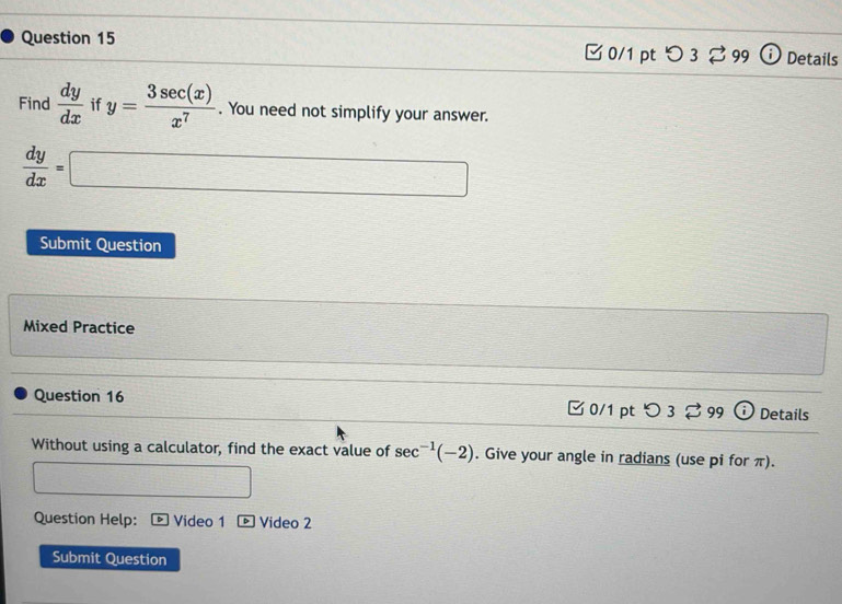 つ3 % 99 Details 
Find  dy/dx  if y= 3sec (x)/x^7 . You need not simplify your answer.
 dy/dx =□
Submit Question 
Mixed Practice 
Question 16 C0/1 pt 32 , 99 Details 
Without using a calculator, find the exact value of sec^(-1)(-2). Give your angle in radians (use pi for π). 
Question Help: Video 1 Video 2 
Submit Question