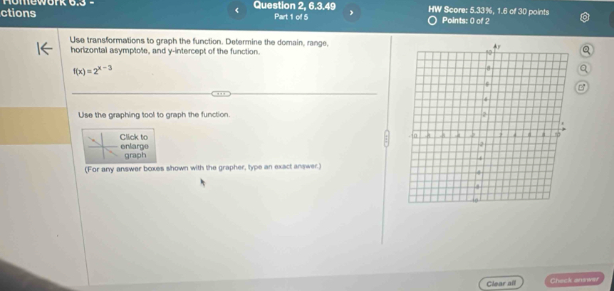 Homework 6.3 - Question 2, 6.3.49 HW Score: 5.33%, 1.6 of 30 points 
ctions Part 1 of 5 > Points: 0 of 2 
Use transformations to graph the function. Determine the domain, range, 
horizontal asymptote, and y-intercept of the function.
f(x)=2^(x-3)
o 
Use the graphing tool to graph the function. 
Click to 
enlarge 
graph 
(For any answer boxes shown with the grapher, type an exact answer.) 
Clear all Check answer