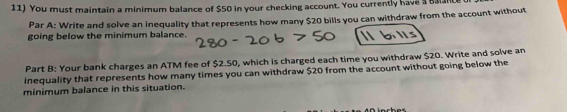 You must maintain a minimum balance of $50 in your checking account. You currently have a Balan 
Par A: Write and solve an inequality that represents how many $20 bills you can withdraw from the account without 
going below the minimum balance. 
Part B: Your bank charges an ATM fee of $2.50, which is charged each time you withdraw $20. Write and solve an 
inequality that represents how many times you can withdraw $20 from the account without going below the 
minimum balance in this situation.