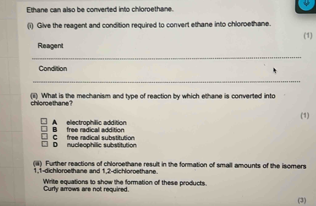 Ethane can also be converted into chloroethane.
(i) Give the reagent and condition required to convert ethane into chloroethane.
(1)
Reagent
Condition
(ii) What is the mechanism and type of reaction by which ethane is converted into
chloroethane?
(1)
A electrophilic addition
B free radical addition
Cfree radical substitution
D nucleophilic substitution
(iii) Further reactions of chloroethane result in the formation of small amounts of the isomers
1, 1 -dichloroethane and 1,2 -dichloroethane.
Write equations to show the formation of these products.
Curly arrows are not required.
(3)