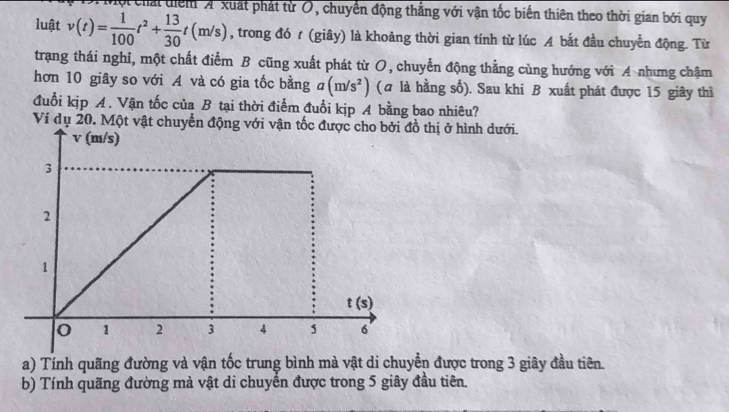 Cột chất điểm 'A'xuất phát từ O, chuyển động thắng với vận tốc biến thiên theo thời gian bởi quy
luật v(t)= 1/100 t^2+ 13/30 t(m/s) , trong đó t (giây) là khoảng thời gian tính từ lúc A bắt đầu chuyển động. Từ
trạng thái nghỉ, một chất điểm B cũng xuất phát từ O, chuyển động thẳng cùng hướng với A nhưng chậm
hơn 10 giây so với A và có gia tốc bằng a(m/s^2) (a là hằng số). Sau khi B xuất phát được 15 giây thì
đuổi kịp A. Vận tốc của B tại thời điểm đuổi kịp A bằng bao nhiêu?
Ví dụ 20. Một vật chuyển động với vận tốc được cho bởi đồ thị ở hình dưới.
a) Tính quãng đường và vận tốc trung bình mà vật di chuyển được trong 3 giây đầu tiên.
b) Tính quãng đường mà vật di chuyển được trong 5 giây đầu tiên.