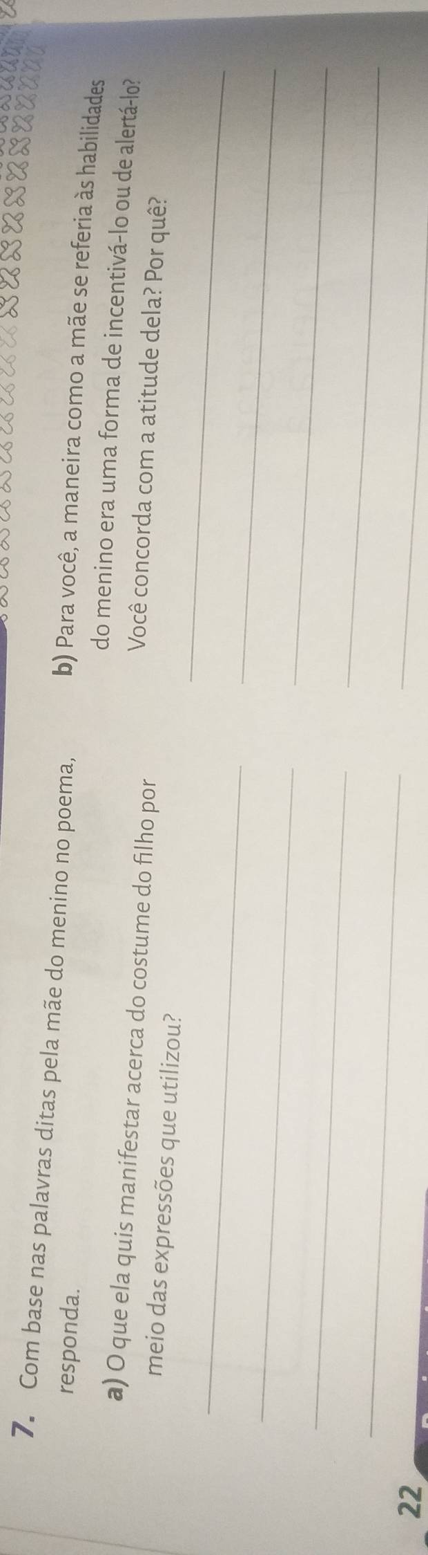 Com base nas palavras ditas pela mãe do menino no poema, b) Para você, a maneira como a mãe se referia às habilidades 
responda. do menino era uma forma de incentivá-lo ou de alertá-lo? 
a) O que ela quis manifestar acerca do costume do filho por 
Você concorda com a atitude dela? Por quê? 
meio das expressões que utilizou? 
_ 
_ 
_ 
_ 
_ 
_ 
22 
_ 
_ 
_
