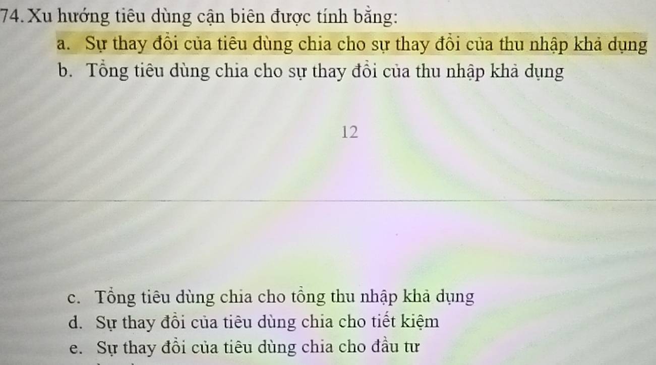 Xu hướng tiêu dùng cận biên được tính bằng:
a. Sự thay đồi của tiêu dùng chia cho sự thay đồi của thu nhập khả dụng
b. Tổng tiêu dùng chia cho sự thay đổi của thu nhập khả dụng
12
c. Tổng tiêu dùng chia cho tổng thu nhập khả dụng
d. Sự thay đồi của tiêu dùng chia cho tiết kiệm
e. Sự thay đồi của tiêu dùng chia cho đầu tư