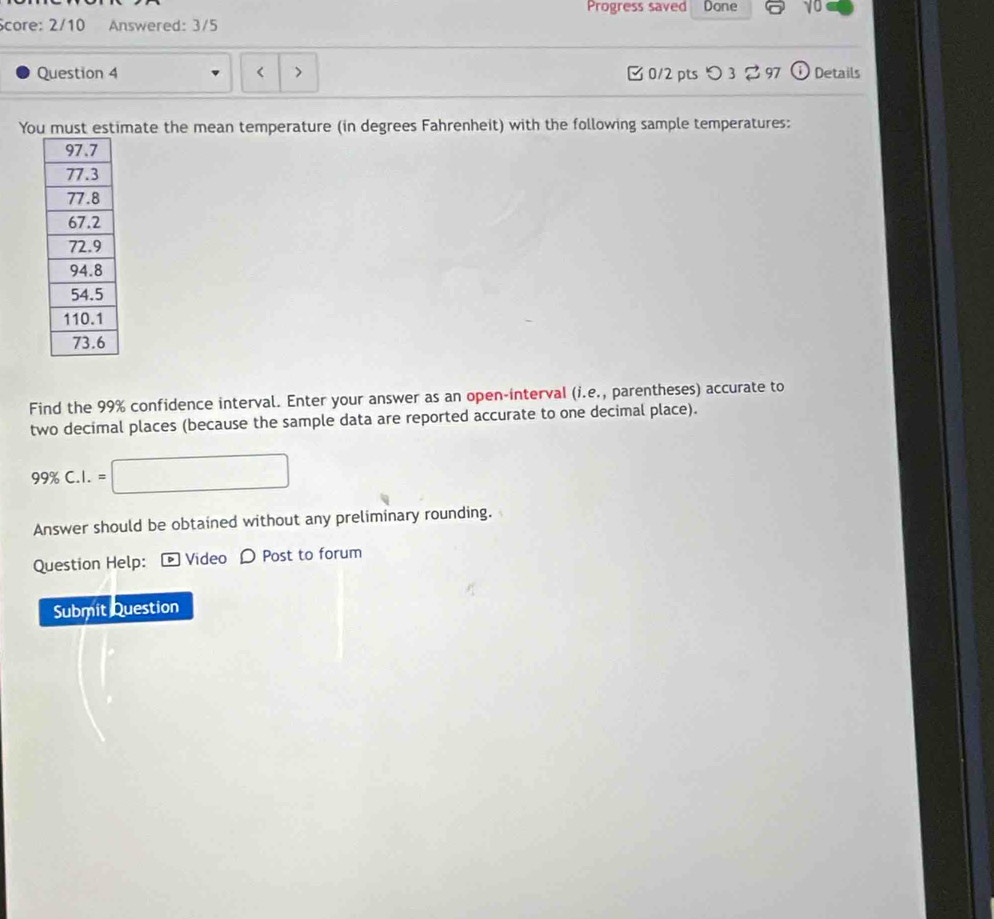 Progress saved Done 
Score: 2/10 Answered: 3/5 
Question 4 < > □ 0/2 pts つ 3% 97 Details 
You must estimate the mean temperature (in degrees Fahrenheit) with the following sample temperatures: 
Find the 99% confidence interval. Enter your answer as an open-interval (i.e., parentheses) accurate to 
two decimal places (because the sample data are reported accurate to one decimal place).
99% C.I.=□
Answer should be obtained without any preliminary rounding. 
Question Help: [ Video 〇 Post to forum 
Submit Question