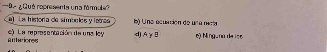 9.- ¿ Qué representa una fórmula?
a) La historia de símbolos y letras b) Una ecuación de una recta
c) La representación de una ley d) A y B e) Ninguno de los
anteriores