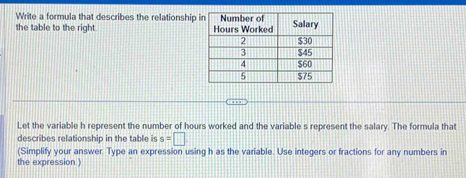 Write a formula that describes the relationship 
the table to the right. 
Let the variable h represent the number of hours worked and the variable s represent the salary. The formula that 
describes relationship in the table is s=□. 
(Simplify your answer. Type an expression using h as the variable. Use integers or fractions for any numbers in 
the expression.)