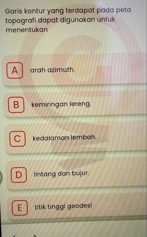 Garis kontur yang terdapat pada peta
topografi dapat digunakan untuk
menentukan
A arah azimuth.
B kemiringan lereng.
kedalaman lembah.
D lintang dan bujur.
E titik tinggi geodesi