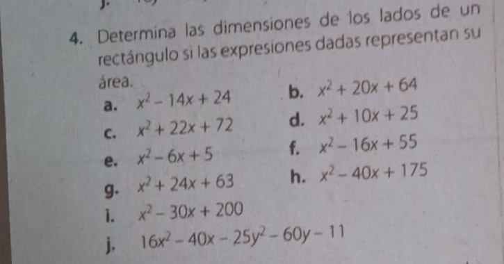 Determina las dimensiones de los lados de un 
rectángulo si las expresiones dadas representan su 
área. 
a. x^2-14x+24 b. x^2+20x+64
C. x^2+22x+72 d. x^2+10x+25
e. x^2-6x+5 f. x^2-16x+55
g. x^2+24x+63 h. x^2-40x+175
1. x^2-30x+200
j. 16x^2-40x-25y^2-60y-11