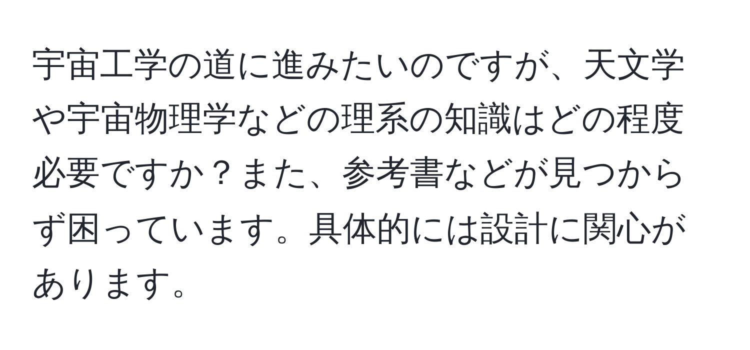 宇宙工学の道に進みたいのですが、天文学や宇宙物理学などの理系の知識はどの程度必要ですか？また、参考書などが見つからず困っています。具体的には設計に関心があります。