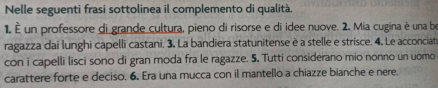 Nelle seguenti frasi sottolinea il complemento di qualità. 
1. É un professore di grande cultura, pieno di risorse e di idee nuove. 2. Mia cugina è una be 
ragazza dai lunghi capelli castani. 3. La bandiera statunitense è a stelle e strisce. 4. Le acconciatu 
con i capelli lisci sono di gran moda fra le ragazze. 5. Tutti considerano mio nonno un uomo 
carattere forte e deciso. 6. Era una mucca con il mantello a chiazze bianche e nere.