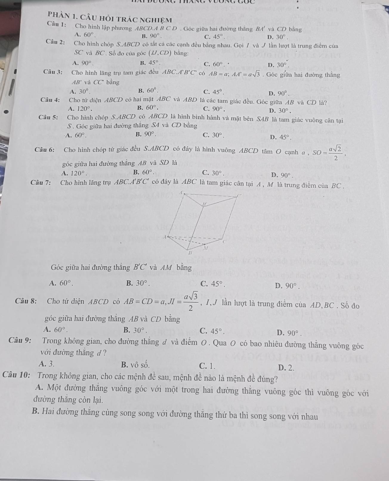 PhầN 1. CÂu hỏi trác nghiệm
Câu 1: Cho hình lập phương ABCD.A B C D . Góc giữa hai đường thắng BA' và CD bằng
A. 60°. B. 90°. C. 45°. D. 30°.
Câu 2: Cho hình chóp S.ABCD có tất cá các cạnh đều bằng nhau. Gọi / và J lần lượt là trung điểm của
SC và BC. Số đo của góc (IJ,CD) bằng:
A. 90°. B. 45°. C. 60°. D. 30°.
Câu 3: Cho hình lăng trụ tam giác đều ABC.A B'C' có AB=a;AA'=asqrt(3). Góc giữa hai đường thắng
AB^. và CC' bằng
A. 30^0. B. 60°. C. 45^0.
D. 90^(0^
Câu 4: Cho tứ diện ABCD có hai mặt ABC và ABD là các tam giác đều. Góc giữa AB và CD là?
A. 120^circ). B. 60°. C. 90°.
D. 30°.
Câu 5: Cho hình chóp S.ABCD có ABCD là hình bình hành và mặt bên SAB là tam giác vuông cân tại
S . Góc giữa hai đường thẳng SA và CD bằng
A. 60°. B. 90°. C. 30°.
D. 45°.
Câu 6: Cho hình chóp tứ giác đều S.ABCD có đáy là hình vuông ABCD tâm O cạnh a, SO= asqrt(2)/2 ,
góc giữa hai đường thẳng AB và SD là
A. 120°. B. 60°. C. 30°.
D. 90°.
Câu 7: Cho hình lăng trụ ABC A'B'C' có đáy là ABC là tam giác cân tại A , M là trung điểm của BC .
Góc giữa hai đường thắng B'C' và AM bằng
A. 60°. B. 30°. C. 45°.
D. 90°.
Câu 8: Cho tứ diện ABCD có AB=CD=a,JI= asqrt(3)/2  , I, J lần lượt là trung điểm của AD,BC . Số đo
góc giữa hai đường thẳng AB và CD bằng
A. 60°. B. 30°. C. 45°. D. 90°.
Câu 9: Trong không gian, cho đường thẳng đ và điểm O . Qua O có bao nhiêu đường thẳng vuông góc
với đường thắng d ?
A. 3. B. vô số. C. 1. D. 2.
Câu 10: Trong không gian, cho các mệnh đề sau, mệnh đề nào là mệnh đề đúng?
A. Một đường thắng vuông góc với một trong hai đường thằng vuông góc thì vuông góc với
đường thăng còn lại.
B. Hai đường thăng cùng song song với đường thăng thứ ba thì song song với nhau