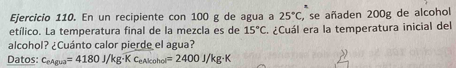 En un recipiente con 100 g de agua a 25°C , se añaden 200g de alcohol 
etílico. La temperatura final de la mezcla es de 15°C ¿Cuál era la temperatura inicial del 
alcohol? ¿Cuánto calor pierde el agua? 
Datos: c_eAgua=4180J/kg· Kc_eAlcohol=2400J/kg· K