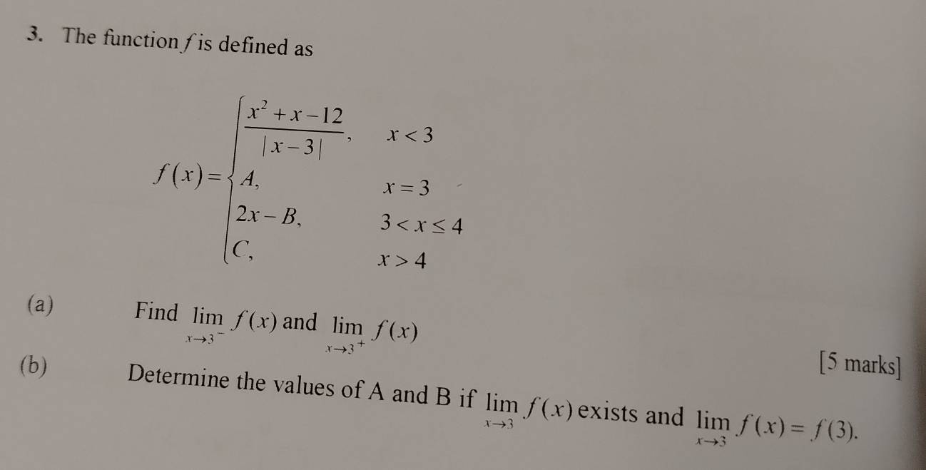 The function∫is defined as
f(x)=beginarrayl frac ^x+x-12x-2,x<3 x,x>3,x= x,x>1,x>1endarray.
(a) Find limlimits _xto 3^-f(x) and limlimits _xto 3^+f(x) [5 marks] 
(b) Determine the values of A and B if limlimits _xto 3f(x) exists and limlimits _xto 3f(x)=f(3).