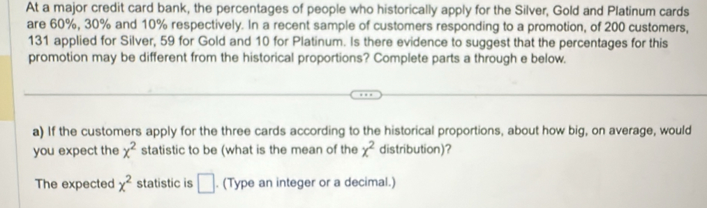 At a major credit card bank, the percentages of people who historically apply for the Silver, Gold and Platinum cards 
are 60%, 30% and 10% respectively. In a recent sample of customers responding to a promotion, of 200 customers,
131 applied for Silver, 59 for Gold and 10 for Platinum. Is there evidence to suggest that the percentages for this 
promotion may be different from the historical proportions? Complete parts a through e below. 
a) If the customers apply for the three cards according to the historical proportions, about how big, on average, would 
you expect the x^2 statistic to be (what is the mean of the x^2 distribution)? 
The expected x^2 statistic is □ . (Type an integer or a decimal.)