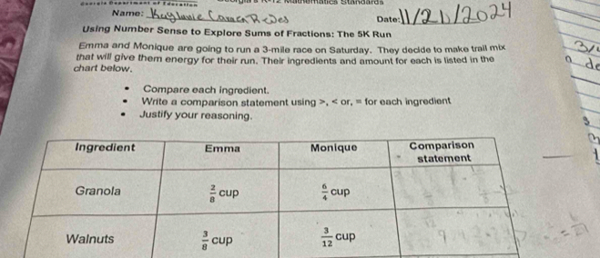 Name:
_
_
Date:_
Using Number Sense to Explore Sums of Fractions: The 5K Run
Emma and Monique are going to run a 3-mile race on Saturday. They decide to make trail mix
that will give them energy for their run. Their ingredients and amount for each is listed in the
_
chart below.
Compare each ingredient.
_
Write a comparison statement using >, < or, = for each ingredient
Justify your reasoning.