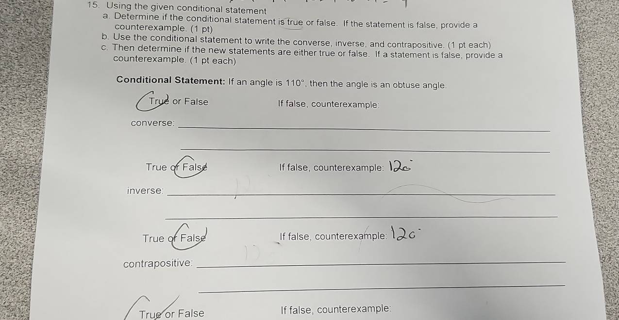 Using the given conditional statement
a. Determine if the conditional statement is true or false. If the statement is false, provide a
counterexample. (1 pt)
b. Use the conditional statement to write the converse, inverse, and contrapositive. (1 pt each)
c. Then determine if the new statements are either true or false. If a statement is false, provide a
counterexample. (1 pt each)
Conditional Statement: If an angle is 110° , then the angle is an obtuse angle.
True or False If false, counterexample:
converse:_
_
True or False If false, counterexample:
inverse_
_
True of False If false, counterexample:
contrapositive:
_
_
True or False If false, counterexample: