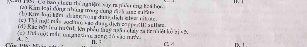 4. D. 1.
Cau 195: Có bao nhiêu thí nghiệm xảy ra phản ứng hoá học:
(a) Kim loại đồng nhúng trong dung dịch zinc sulfate.
(b) Kim loại kẽm nhúng trong dung dịch silver nitrate.
(c) Thả một mẫu socium vào dung dịch copper(II) sulfate.
(d) Rắc bột lưu huỳnh lên phần thuỷ ngân chảy ra từ nhiệt kế bị vỡ.
(e) Thả một mẫu magnesium nóng đỏ vào nước.
A. 2. B. 3.
Câu 196: Nhân C. 4. D. 1.