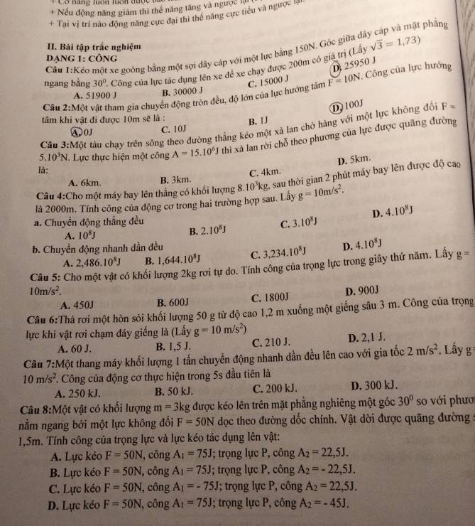 Cơ năng luớn luớn dược  u
+ Nếu động năng giám thì thế năng tăng và ngược là
+ Tại vị trí nào động năng cực đại thì thể năng cực tiểu và ngược n
t phẳng
II. Bài tập trắc nghiệm
Cầu 1:Kếo một xe goòng bằng một sợi dây cáp với một lực bằng 150N, Góc giữa đá sqrt(3)=1,73)
Dạng 1: công
D 25950 J
ngang bằng 30° '. Công của lực tác dụng lên xe để xe chạy được 200m có giá trị (Lấy
Câu 2:Một vật tham gia chuyển động tròn đều, độ lớn của lực hướng tâm C. 15000 J F=10N Công của lực hướng
A. 51900 J
B. 30000 J
D. 100J
tâm khi vật đi được 10m sẽ là :
A0J C. 10J B. [J
Cầu 3:Một tàu chạy trên sông theo đường thẳng kéo một xả lan chở hàng với một lực không đổi F=
5. 10^3N Lực thực hiện một công A=15.10^6J thì xà lan rời chỗ theo phương của lực được quãng đường
D. 5km.
là:
A. 6km. B. 3km. C. 4km.
Câu 4:Cho một máy bay lên thẳng có khổi lượng 8. 10^3kg 2, sau thời gian 2 phút máy bay lên được độ cao
là 2000m. Tính công của động cơ trong hai trường hợp sau. Lấy g=10m/s^2.
a. Chuyển động thắng đều C. 3.10^8J D. 4.10^8J
A. 10^8J B. 2.10^8J
b. Chuyền động nhanh dần đều
A. 2,486.10^8J B. 1,644.10^8J C. 3,234.10^8J D. 4.10^8J
Câu 5: Cho một vật có khối lượng 2kg rơi tự do. Tính công của trọng lực trong giây thứ năm. Lấy g=
10m/s^2. D. 900J
A. 450J B. 600J C. 1800J
Câu 6:Thả rơi một hòn sỏi khối lượng 50 g từ độ cao 1,2 m xuống một giếng sâu 3 m. Công của trọng
lực khi vật rơi chạm đáy giếng là (Lấy g=10m/s^2)
A. 60 J. B. 1,5 J. C. 210 J. D. 2,1 J.
Câu 7:Một thang máy khối lượng 1 tấn chuyển động nhanh dần đều lên cao với gia tốc 2m/s^2 *. Lấy g
10m/s^2. Công của động cơ thực hiện trong 5s đầu tiên là
A. 250 kJ. B. 50 kJ. C. 200 kJ. D. 300 kJ.
Câu 8:Một vật có khối lượng m=3kg được kéo lên trên mặt phẳng nghiêng một góc 30° so với phươ
nằm ngang bởi một lực không đổi F=50N dọc theo đường dốc chính. Vật dời được quãng đường :
1,5m. Tính công của trọng lực và lực kéo tác dụng lên vật:
A. Lực kéo F=50N , công A_1=75J; trọng lực P, công A_2=22,5J.
B. Lực kéo F=50N , công A_1=75J I; trọng lực P, công A_2=-22,5J.
C. Lực kéo F=50N , công A_1=-75J; trọng lực P, công A_2=22,5J.
D. Lực kéo F=50N , công A_1=75J; trọng lực P, công A_2=-45J.