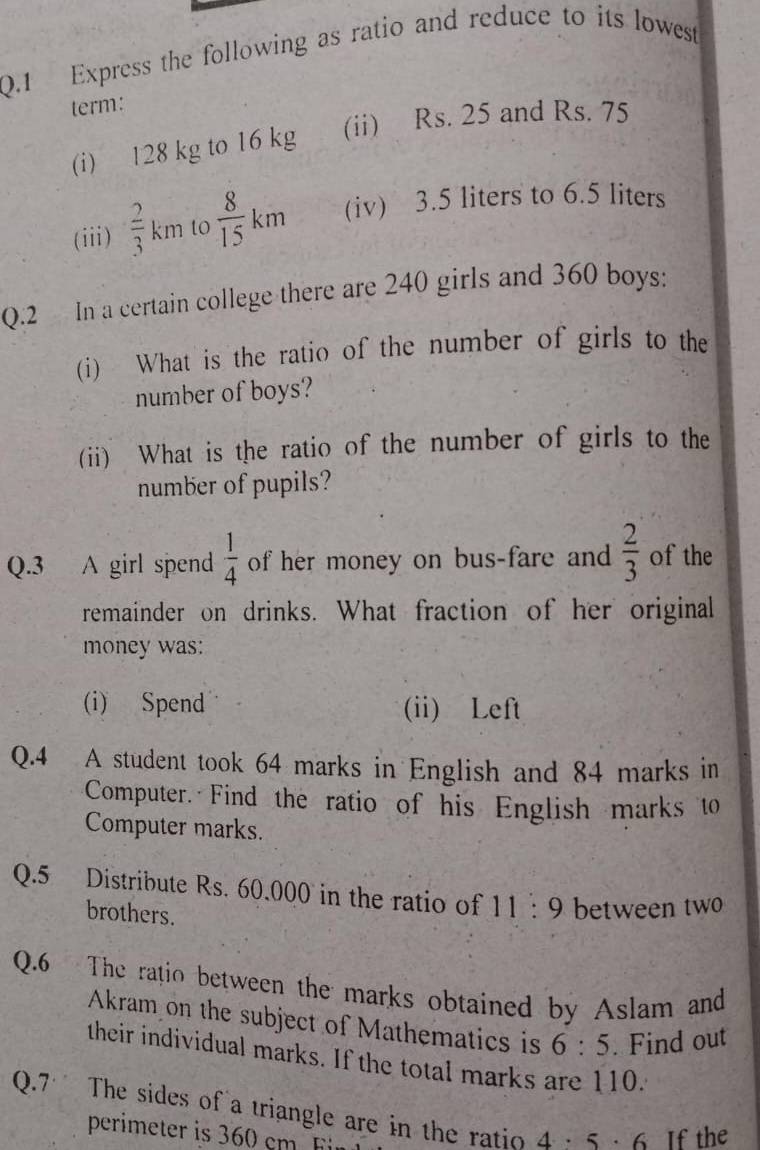 Express the following as ratio and reduce to its lowest
term:
(i) 128 kg to 16 kg (ii) Rs. 25 and Rs. 75
(iii)  2/3 km t  8/15 km (iv) 3.5 liters to 6.5 liters
Q.2 In a certain college there are 240 girls and 360 boys:
(i) What is the ratio of the number of girls to the
number of boys?
(ii) What is the ratio of the number of girls to the
number of pupils?
Q.3 A girl spend  1/4  of her money on bus-fare and  2/3  of the
remainder on drinks. What fraction of her original
money was:
(i) Spend (ii) Left
Q.4 A student took 64 marks in English and 84 marks in
Computer. Find the ratio of his English marks to
Computer marks.
Q.5 Distribute Rs. 60.000 in the ratio of 11:9 between two
brothers.
Q.6 The ratio between the marks obtained by Aslam and
Akram on the subject of Mathematics is 6:5. Find out
their individual marks. If the total marks are 110.
Q.7 The sides of a triangle are in the ratio 4· 5· 6 If the
perimeter is 360 cm