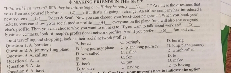 in gprien Bs in t s r v 
"Who will I sit next to? Will they be interesting or will they be really (3)_ * ' Are these the questions that
you often ask yourself before a (2)_ ? But that's all going to change! An airline company has introduced a
new system (3) "Moet & Seat'. Now you can chouse your 'next-door neighbour'. When you book your
tickets, you can show your social media profile_ (4) everyone on the plane. You will also see everyone
else's profile. Then you can choose who you want to sit next to. If you want to talk about work and_ (5)_
business contacts, look at people's professional network profiles. And if you prefer _(6)_ fun and chat
about travelling and shopping, look at their social network profiles! B. bored C. boringly D. long plane jowrney D. boring
Question 1. A. boredom B. long journey plane C. plane long journey
Question 2. A. journey long plane B. was called
Question 3. A. callin C. for C. called D. 10 D. which called
Question 4. A. in B. by C. put D. make
Qestion 6. A. have Question 5. A. do B. book B. to have C. having D. to having
on your answer sheet to indicate the option