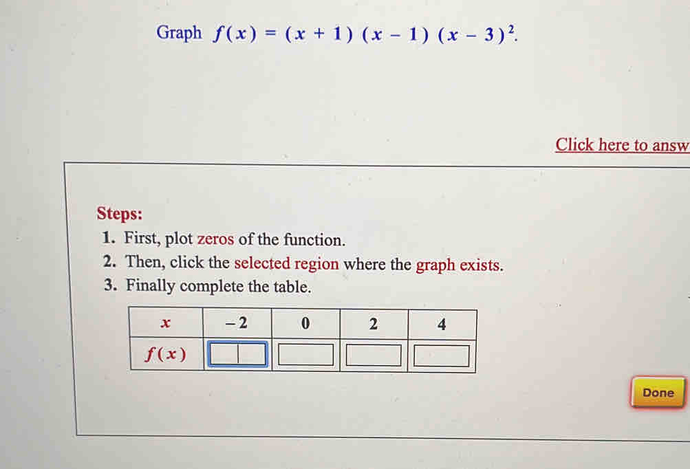 Graph f(x)=(x+1)(x-1)(x-3)^2.
Click here to answ
Steps:
1. First, plot zeros of the function.
2. Then, click the selected region where the graph exists.
3. Finally complete the table.
Done