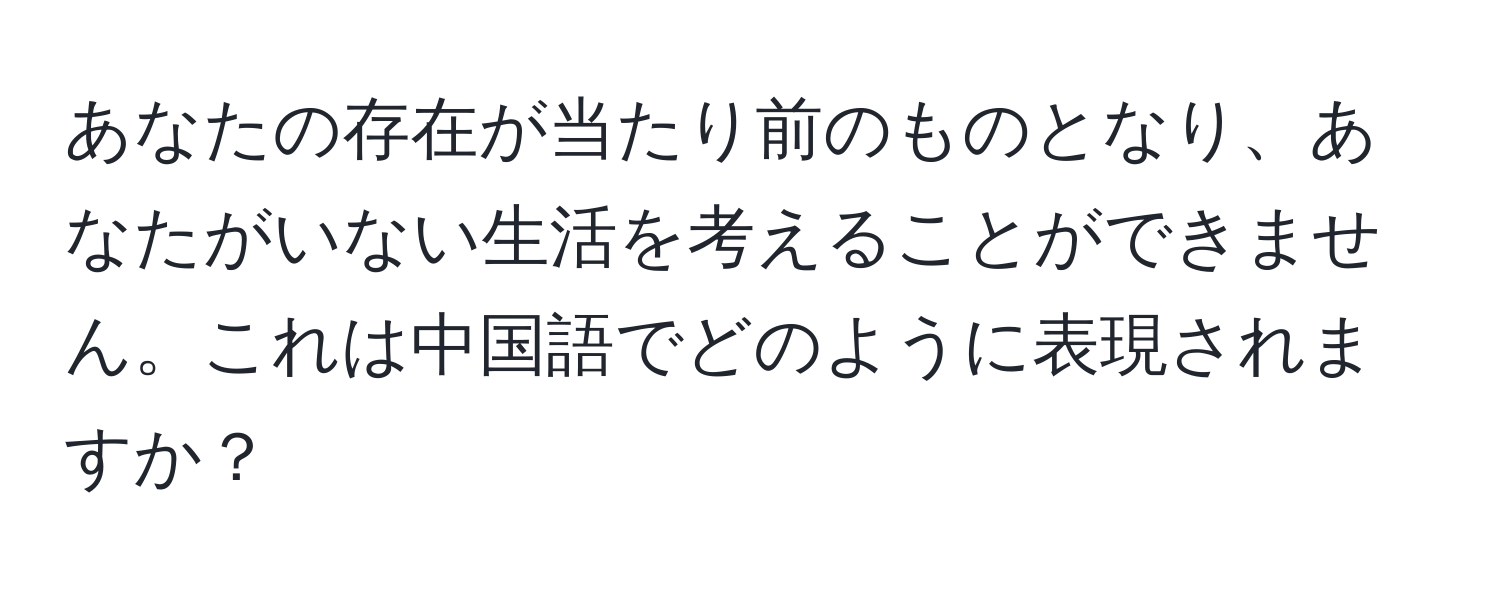 あなたの存在が当たり前のものとなり、あなたがいない生活を考えることができません。これは中国語でどのように表現されますか？