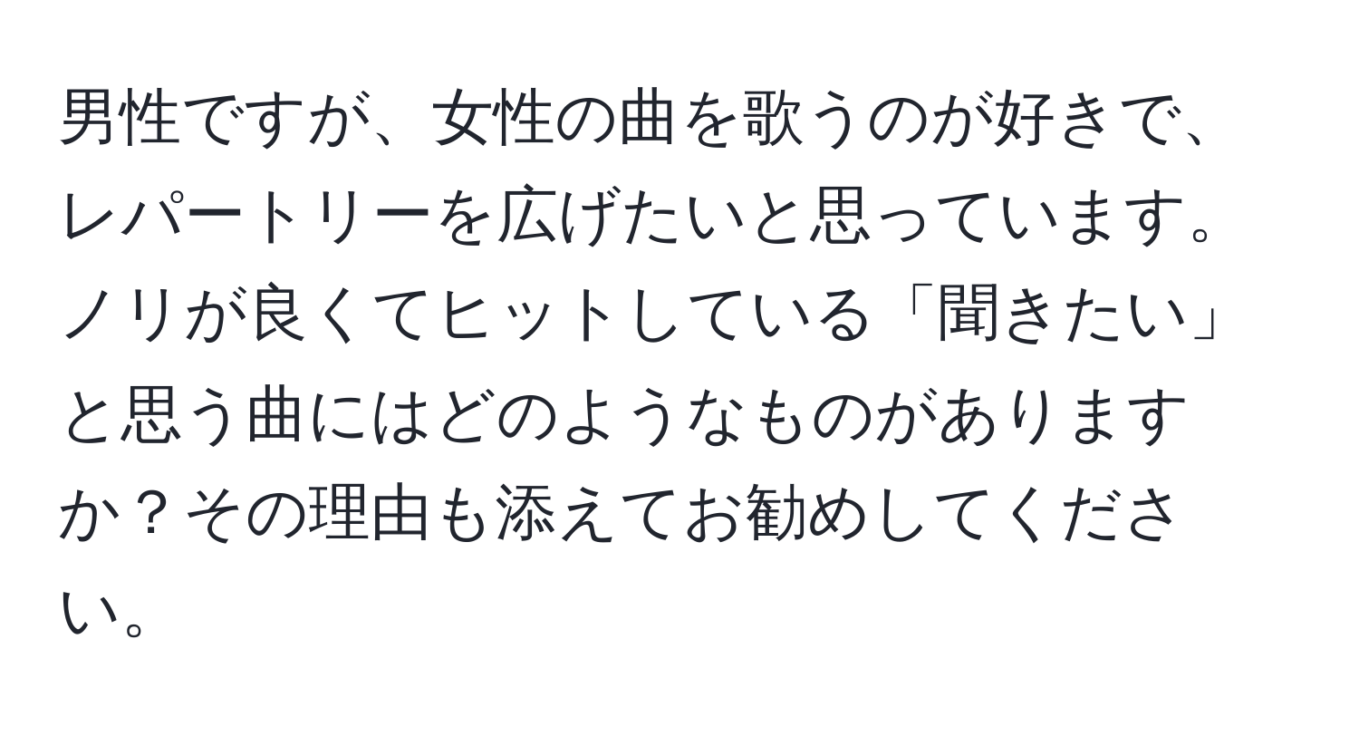 男性ですが、女性の曲を歌うのが好きで、レパートリーを広げたいと思っています。ノリが良くてヒットしている「聞きたい」と思う曲にはどのようなものがありますか？その理由も添えてお勧めしてください。