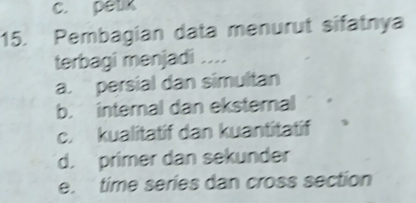 c. petk
15. Pembagian data menurut sifatnya
terbagi menjadi ....
a. persial dan simultan
b. intemal dan ekstemal
c. kualitatif dan kuantitatif
d. primer dan sekunder
e. time series dan cross section