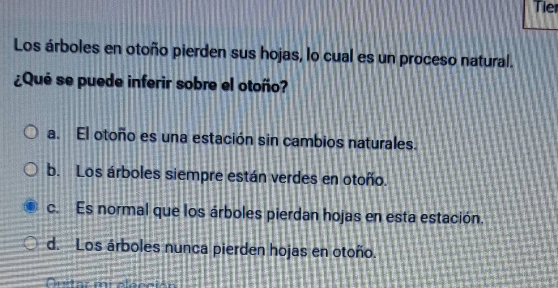 Tier
Los árboles en otoño pierden sus hojas, lo cual es un proceso natural.
¿Qué se puede inferir sobre el otoño?
a. El otoño es una estación sin cambios naturales.
b. Los árboles siempre están verdes en otoño.
c. Es normal que los árboles pierdan hojas en esta estación.
d. Los árboles nunca pierden hojas en otoño.
Quitar mi elección