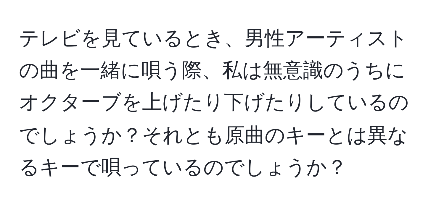 テレビを見ているとき、男性アーティストの曲を一緒に唄う際、私は無意識のうちにオクターブを上げたり下げたりしているのでしょうか？それとも原曲のキーとは異なるキーで唄っているのでしょうか？